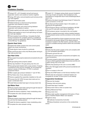 Page 96Installation Checklist
96RT-SVX24K-EN
Using 0.75 x 24 threaded rod pull and secure
evaporator section and outside air section together
Using .375 bolts, nuts and washers pull and secure the
roof rails together
Installed roof splice plate
Added bullwrap to electrical wiring between
evaporator and outside air section
Connected power and control wiring between
evaporator and outside air section
Gasket applied and side panels installed on unit split
Butyl tape applied on top of unit split along roof...