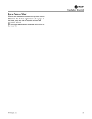 Page 97Installation Checklist
RT-SVX24K-EN97
Energy Recovery Wheel
Verify that the wheel turns freely though a full rotation
Confirm that all wheel segments are fully engaged in
the wheel frame and that the segment retainers are
completely fastened
Confirm the seal adjustment and proper belt tracking on
the wheel rim 