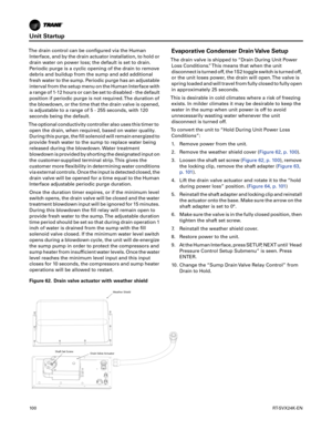 Page 100Unit Startup
10 0RT-SVX24K-EN
The drain control can be configured via the Human
Interface, and by the drain actuator installation, to hold or
drain water on power loss; the default is set to drain.
Periodic purge is a cyclic opening of the drain to remove
debris and buildup from the sump and add additional
fresh water to the sump. Periodic purge has an adjustable
interval from the setup menu on the Human Interface with
a range of 1-12 hours or can be set to disabled - the default
position if periodic...