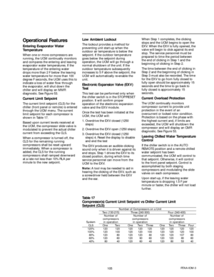 Page 105105RTAA-IOM-3
Table 17
Compressor(s) Current Limit Setpoint vs Chiller Current Limit
Setpoint (CLS)
Number of Compressors on a UnitTwo (130-215) Three (240-300) Four (340-400)Number of Number of Number of
compressors compressors compressors
System in operation in operation in operation
CLS One Two One Two Three One Two Three Four120% 120 120 120 120 120 120 120 120 120
100% 120 100 120 120 100 120 120 120 100
80% 120 80 120 120 80 120 120 107 80
60% 120 60 120 90 60 120 120 80 60
40% 80 40 120 60 40 120...