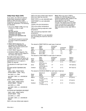 Page 106106RTAA-IOM-3
Chilled Water Reset (CWR)
As an option, the UCM will reset the
chilled water temperature setpoint,
based on either the return water
temperature, zone air temperature, or
outdoor air temperature. The following
are selectable:
1. One of four RESET TYPEs, from top
to bottom in order of reset:
 no CWR
RETURN WATER
TEMPERATURE RESET ZONE
TEMPERATURE RESET
OUTDOOR AIR TEMPERATURE
RESET
 The UCM will not permit more than
one type of reset to be selected in
Menu 3.
2. RESET RATIO Setpoints. For...