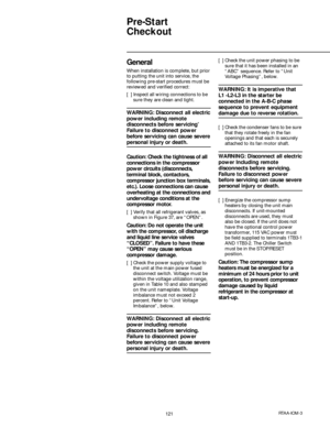 Page 121121RTAA-IOM-3
Pre-Start
Checkout
General
When installation is complete, but prior
to putting the unit into service, the
following pre-start procedures must be
reviewed and verified correct:
[  ] Inspect all wiring connections to be
sure they are clean and tight.
WARNING: Disconnect all electric
power including remote
disconnects before servicing’
Failure to disconnect power
before servicing can cause severe
personal injury or death.
Caution: Check the tightness of all
connections in the compressor
power...