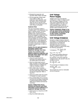 Page 122122RTAA-IOM-3
[  ] Energize the evaporator and
Domestic Water Heater heat tape.
[  ] Fill the evaporator chilled water
circuit. Refer to Table 1 for
evaporator liquid capacities. Vent
the system while it is being filled.
Open the vent on the top of the
evaporator during filling and close
when filling is completed.
Customer Note
The use of improperly treated or
untreated water in this equipment may
result in scaling, erosion, corrosion,
algae or slime. The services of a
qualified water treatment...