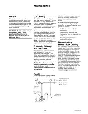 Page 135135RTAA-IOM-3
Maintenance
General
This section describes specific
maintenance procedures which must
be performed as a part of the normal
maintenance program for this unit. Be
certain that electrical power to the unit
is disconnected before performing
these procedures.
WARNING: Position all electrical
disconnects in the “OPEN”
position and lock them, to
prevent injury or death due to
electrical shock.
Coil Cleaning
Clean the condenser coils at least once
each year, or more frequently if the unit
is...