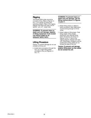 Page 3232RTAA-IOM-3
Rigging
The Model RTAA chiller should be
moved by lifting. Refer to Figures 14
thru 17 for typical unit lifting and
operating weights. Refer to the rigging
diagram that ships with each unit for
specific “per unit” weight data.
WARNING: To prevent injury or
death and unit damage, capacity
of lifting equipment must exceed
unit lifting weight by an
adequate safety factor.
Lifting Procedure
Caution: To prevent damage do not use
a forklift to lift the unit.
[ ] Install clevis connectors through...