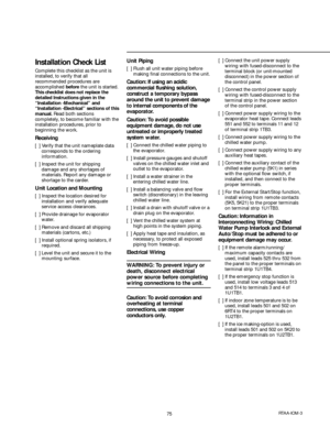 Page 7575RTAA-IOM-3
Installation Check List
Complete this checklist as the unit is
installed, to verify that all
recommended procedures are
accomplished before the unit is started.
This checklist does not replace the
detailed Instructions given in the
“Installation -Mechanical” and
“Installation -Electrical” sections of this
manual. Read both sections
completely, to become familiar with the
installation procedures, prior to
beginning the work.
Receiving
[  ] Verify that the unit nameplate data
corresponds to...