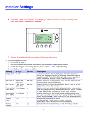 Page 1818
Installer Settings
 ÎThe Installer Settings screen is a hidden screen designed for installer \
use only. Do not change any settings in this 
screen unless you are a qualified service technician.
Installer Settings
Display Lock N
System Settings
Max Heat SP  90
Min Cool SP  60
Done+-
 ÎChanging these settings will affect the operation of the heating/cooling system.
To view and edit these settings:
1. Press the MENU button.
2. Press and hold the two middle buttons simultaneously until the Installer...