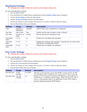 Page 2020
Mechanical Settings
 ÎChanging these settings will affect the operation of the heating/cooling system.
To view and edit these settings:
1. Press the MENU button.
2. Press and hold the two middle buttons simultaneously until the Installer Settings menu is displayed.
3. Scroll to System Settings and press the Select button.
4. Scroll to Mechanical Settings and press the Select button.
5. Scroll to the setting you want to change. Press the plus (+) or minus (-) button to adjust the setting.
6. Press the...