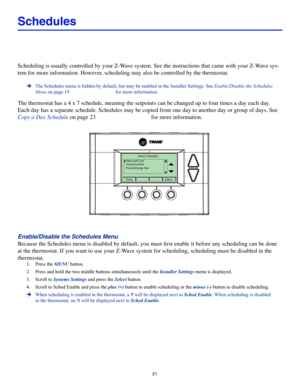 Page 2121
Schedules
Scheduling is usually controlled by your Z-Wave system. See the instructions that came with your Z-Wave sys-
tem for more information. However, scheduling may also be controlled by the thermostat. 
 ÎThe Schedules menu is hidden by default, but may be enabled in the Insta\
ller Settings. See Enable/Disable the Schedules 
Menu on page 19 for more information.
The thermostat has a 4 x 7 schedule, meaning the setpoints can be change\
d up to four times a day each day. 
Each day has a separate...