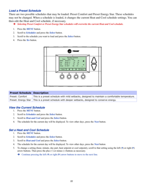Page 2222
Load a Preset Schedule
There are two possible schedules that may be loaded: Preset Comfort and Preset Energy Star. These schedules 
may not be changed. When a schedule is loaded, it changes the current Heat and Cool schedule\
 settings. You can 
then edit the Heat and Cool schedule, if necessary.
 ÎSelecting Preset Comfort or Preset Energy Star schedules will overwrite \
the current Heat and Cool schedule.
1. Press the MENU button.
2. Scroll to Schedules and press the Select button.
3. Scroll to the...