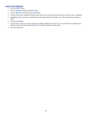 Page 2323
Copy a Day Schedule
1. Press the MENU button.
2. Scroll to Schedules and press the Select button.
3. Scroll to Heat and Cool and press the Select button.
4. The day of the week is displayed at the top of the screen. Press the Nex\
t button until the day you want to copy is displayed.
5. Highlight the small c in the lower right corner by pressing the left arrow () button once. The Next button will change to 
Copy.
6. Press the Copy button.
7. For each day to which you want to copy the day schedule,...