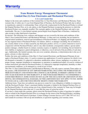 Page 2525
Trane Remote Energy Management Thermostat 
Limited One (1)-Year Electronics and Mechanical Warranty
U.S.A. and Canada Only
Subject to the terms and conditions of this Limited One (1)-Year Electronics and Mechanical Warranty, Trane 
warrants that, if within one (1) year from Original Date of Purchase, t\
he Purchased Product fails due to defect 
in manufacture, material or workmanship, Trane will provide a replacement for the Purchased Product or refund 
the Original Purchase Price, at its sole option,...