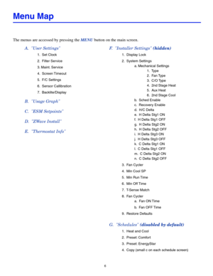 Page 66
Menu Map
The menus are accessed by pressing the MENU button on the main screen.
A.  "User Settings" 
 1.  Set Clock 
 2.  Filter Service
 3. Maint. Service
 4.  Screen Timeout
 5.  F/C Settings
 6.  Sensor Callibration
 7.  Backlite/Display
B.  "Usage Graph" 
C.  "ESM Setpoints" 
D.  "ZWave Install"
E.  "Thermostat Info"
F.  "Installer Settings" (hidden) 
 1.  Display Lock 
 2.  System Settings
    a. Mechanical Settings
   1.  Type 
   2.  Fan Type
   3....