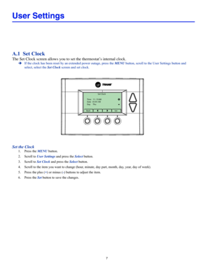 Page 77
User Settings
A.1  Set Clock
The Set Clock screen allows you to set the thermostat’s internal clock.
 ÎIf the clock has been reset by an extended power outage, press the MENU button, scroll to the User Settings button and 
select, select the Set Clock screen and set clock.
Set Clock
BackSet
Time 
11 : 15  AM
Date  01 / 01  / 09
Day  Thu
+
-
Set the Clock
1. Press the MENU button.
2. Scroll to User Settings and press the Select button.
3. Scroll to Set Clock and press the Select button.
4. Scroll to the...