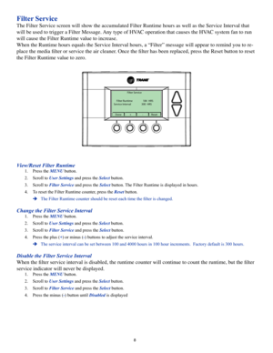 Page 88
Filter Service
The Filter Service screen will show the accumulated Filter Runtime hours as well as the Service Interval that 
will be used to trigger a Filter Message. Any type of HVAC operation that causes the HVAC system fan to run 
will cause the Filter Runtime value to increase.
When the Runtime hours equals the Service Interval hours, a “Filter” message will appear to remind you to re-
place the media filter or service the air cleaner. Once the filter has been replaced, press the Reset button to...