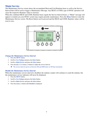Page 99
Maint Service
The Maintenance Service screen shows the accumulated Heat and Cool Runtime hours as well as the Service 
Interval that will be used to trigger a Maintenance Message. Any HEAT or COOL type of HVAC operation will 
cause the respective Runtime values to increase.
When the combined HEAT and COOL Runtime hours equals the Service Interval hours, a “Maint” message will 
appear to remind you your HVAC system may require periodic maintenance. Press the Menu button to enter the 
Maintenance Service...