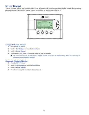Page 1010
Screen Timeout
This is the time before any screen reverts to the Minimized Screen (temperature display only), after you sto\
p 
pushing buttons. Minimized Screen feature is disabled by setting this time to “\
0”.
User Settings
Set Clock
Filter Service
Maint Service
Screen Timeout     0
DoneSelect
Change the Screen Timeout
1. Press the MENU button.
2. Scroll to User Settings and press the Select button.
3. Scroll to Screen Timeout
4. Press the plus (+) or minus (-) buttons to adjust the time (in...