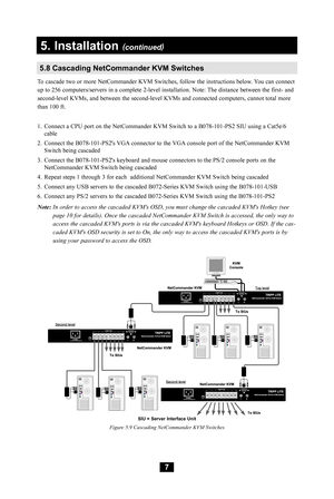 Page 777
Figure 5.9 Cascading NetCommander KVM Switches
SIU = Server Interface Unit
5. Installation (continued)
To cascade two or more NetCommander KVM Switches, follow the instructions below. You can connect 
up to 256 computers/servers in a complete 2-level installation. Note: The distance between the first- and 
second-level KVMs, and between the second-level KVMs and connected computers, cannot total more 
than 100 ft.
1. Connect	a	CPU	 port	on	the	 NetCommander	 KVM	Switch	 to	a	B078-101-PS2	 SIU	using	 a...