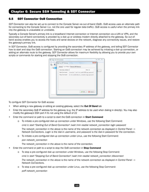 Page 103103
Chapter 6: Secure SSH Tunneling & SDT Connector
6.5 SDT Connector OoB Connection 
SDT Connector can also be set up to connect to the Console Server via out-of-band (OoB). OoB access uses an alternate path 
for connecting to the Console Server (i.e. not the one used for regular\
 data traffic). OoB access is useful when the primary link 
into the gateway is unavailable or unreliable.
Typically a Console Server's primary link is a broadband Internet connect\
ion or Internet connection via a LAN or...