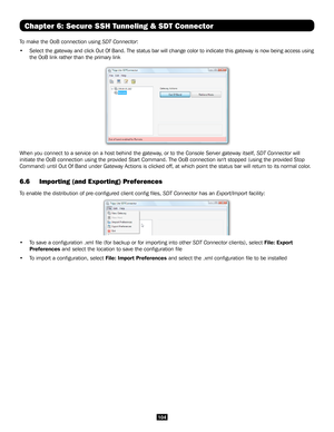 Page 104104
Chapter 6: Secure SSH Tunneling & SDT Connector
To make the OoB connection using SDT Connector:
• Select the gateway and click Out Of Band. The status bar will change col\
or to indicate this gateway is now being access using 
the OoB link rather than the primary link
 
When you connect to a service on a host behind the gateway, or to the Console Server gateway itself, SDT Connector will 
initiate the OoB connection using the provided Start Command. The OoB co\
nnection isn't stopped (using the...