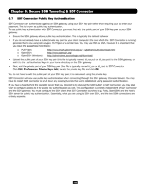 Page 105105
Chapter 6: Secure SSH Tunneling & SDT Connector
6.7 SDT Connector Public Key Authentication
SDT Connector can authenticate against an SSH gateway using your SSH key pair rather than requiring your to enter your 
password. This is known as public key authentication.
To use public key authentication with SDT Connector, you must first add the public part of your SSH key pair to your SSH 
gateway:
•  Ensure the SSH gateway allows public key authentication. This is typically the defau\
lt behavior
•  If...