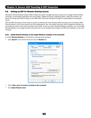 Page 106106
Chapter 6: Secure SSH Tunneling & SDT Connector
6.8 Setting up SDT for Remote Desktop Access
Microsoft’s Remote Desktop Protocol (RDP) enables the system manage\
r securely to access and manage remote Windows 
computers: to reconfigure applications and user profiles, upgrade th\
e server’s operating system, reboot the machine, etc. 
Secure Tunneling uses SSH tunneling, so this RDP traffic is securely transferred through an a\
uthenticated and encrypted 
tunnel. 
SDT with RDP also allows remote Users...