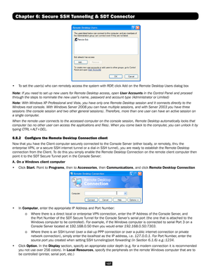 Page 107107
Chapter 6: Secure SSH Tunneling & SDT Connector
 
•  To set the user(s) who can remotely access the system with RDP, click Add on the Remote Desktop Users dialog box 
Note: If you need to set up new users for Remote Desktop access, open User Accounts in the Control Panel and proceed 
through the steps to nominate the new user’s name, password and accou\
nt type (Administrator or Limited)
Note: With Windows XP Professional and Vista, you have only one Remote Desktop sessi\
on and it connects directly...