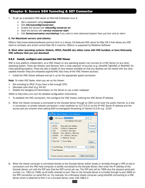 Page 111111
Chapter 6: Secure SSH Tunneling & SDT Connector
•  To set up a persistent VNC server on Red Hat Enterprise Linux 4:
  o Set a password using vncpasswd 
  o Edit /etc/sysconfig/vncservers 
 o Enable the service with chkconfig vncserver on 
  o Start the service with service vncserver start 
  o Edit /home/username/.vnc/xstartup if you want a more advanced session than just twm and an xterm 
C. For Macintosh servers (and clients):
OSXvnc http://www.redstonesoftware.com/vnc.html is a robust,...