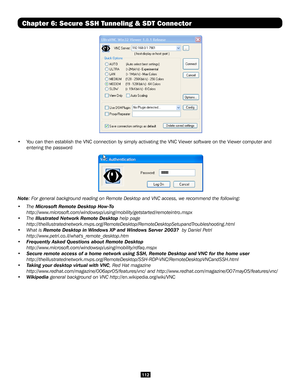 Page 112112
Chapter 6: Secure SSH Tunneling & SDT Connector
 
•  You can then establish the VNC connection by simply activating the VNC Vi\
ewer software on the Viewer computer and 
entering the password
 
Note: For general background reading on Remote Desktop and VNC access, we re\
commend the following:
• The Microsoft Remote Desktop How-To 
http://www.microsoft.com/windowsxp/using/mobility/getstarted/remoteintro.mspx
• The Illustrated Network Remote Desktop help page...