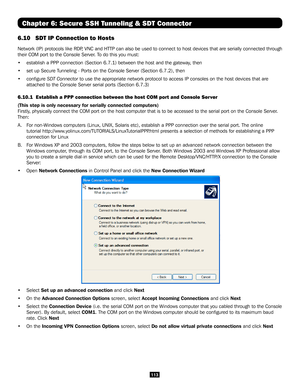 Page 113113
Chapter 6: Secure SSH Tunneling & SDT Connector
6.10 SDT IP Connection to Hosts
Network (IP) protocols like RDP, VNC and HTTP can also be used to connect to host devices that are serially connect\
ed through 
their COM port to the Console Server. To do this you must:
•  establish a PPP connection (Section 6.7.1) between the host and the ga\
teway, then 
•  set up Secure Tunneling - Ports on the Console Server (Section 6.7.2), then
• configure SDT Connector to use the appropriate network protocol to...