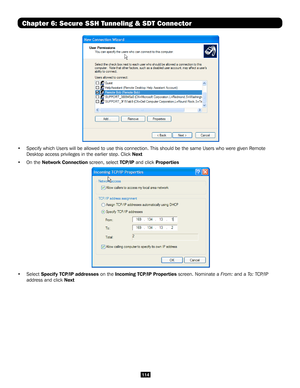 Page 114114
Chapter 6: Secure SSH Tunneling & SDT Connector
 
•  Specify which Users will be allowed to use this connection. This should \
be the same Users who were given Remote 
Desktop access privileges in the earlier step. Click Next
•  On the Network Connection screen, select TCP/IP and click Properties
 
• Select Specify TCP/IP addresses on the Incoming TCP/IP Properties screen. Nominate a From: and a To: TCP/IP 
address and click Next  