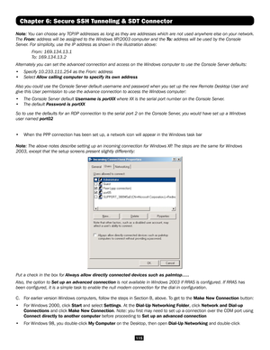 Page 115115
Chapter 6: Secure SSH Tunneling & SDT Connector
Note: You can choose any TCP/IP addresses as long as they are addresses which are not used anywher\
e else on your network. 
The From: address will be assigned to the Windows XP/2003 computer and the To : address will be used by the Console 
Server. For simplicity, use the IP address as shown in the illustration above:
 From: 169.134.13.1
 To: 169.134.13.2
Alternately you can set the advanced connection and access on the Windows computer to use the...