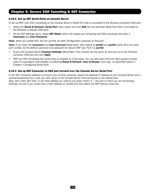 Page 116116
Chapter 6: Secure SSH Tunneling & SDT Connector
6.10.2  Set up SDT Serial Ports on Console Server
To set up RDP (and VNC) forwarding on the Console Server’s Serial Port that is connected to the Windows computer COM port:
• Select the Serial & Network: Serial Port menu option and click Edit (for the particular Serial Port that is connected to 
the Windows computer COM port)
• On the SDT Settings menu, select SDT Mode (which will enable port forwarding and SSH tunneling) and enter a 
Username and User...