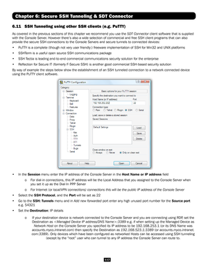 Page 117117
Chapter 6: Secure SSH Tunneling & SDT Connector
6.11 SSH Tunneling using other SSH clients (e.g. PuTTY) 
As covered in the previous sections of this chapter we recommend you use\
 the SDT Connector client software that is supplied 
with the Console Server. However there’s also a wide selection of commercial and free SSH client programs that can also 
provide the secure SSH connections to the Console Servers and secure tunnels to connected de\
vices: 
• PuTTY is a complete (though not very user...