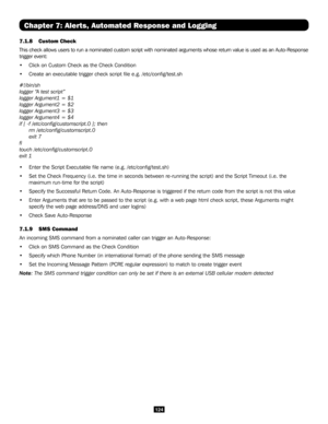 Page 124124
Chapter 7: Alerts, Automated Response and Logging
7.1.8 Custom Check 
This check allows users to run a nominated custom script with nominated \
arguments whose return value is used as an Auto-Response 
trigger event: 
• Click on Custom Check as the Check Condition 
• Create an executable trigger check script file e.g. /etc/config/test\
.sh
#!/bin/sh
logger “A test script”
logger Argument1 = $1
logger Argument2 = $2
logger Argument3 = $3
logger Argument4 = $4
if [ -f /etc/config/customscript.0 ];...