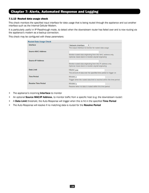 Page 126126
Chapter 7: Alerts, Automated Response and Logging
7.1.12 Routed data usage check 
This check monitors the specified input interface for data usage that \
is being routed through the appliance and out another 
interface such as the Internal Cellular Modem.
It is particularly useful in IP Passthrough mode, to detect when the downstream router has failed over an\
d is now routing via 
the appliance’s modem as a backup connection.
This check may be configured with these parameters:
• The appliance’s...