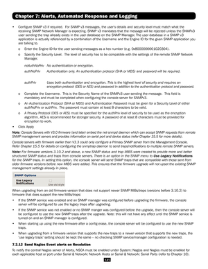 Page 131131
Chapter 7: Alerts, Automated Response and Logging
• Configure SNMP v3 if required.  For SNMP v3 messages, the user’s details and security level must match\
 what the 
receiving SNMP Network Manager is expecting. SNMP v3 mandates that the m\
essage will be rejected unless the SNMPv3 
user sending the trap already exists in the user database on the SNMP Ma\
nager. The user database in a SNMP v3 
application is actually referenced by a combination of the Username and \
the Engine ID for the given SNMP...