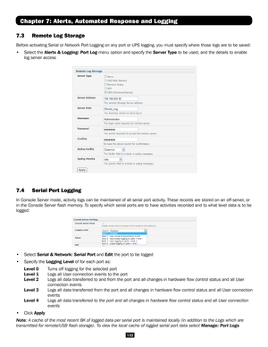 Page 132132
Chapter 7: Alerts, Automated Response and Logging
7.3 Remote Log Storage   
Before activating Serial or Network Port Logging on any port or UPS logging, you must specify where those log\
s are to be saved:
• Select the Alerts & Logging: Port Log menu option and specify the Server Type to be used, and the details to enable 
log server access 
7.4 Serial Port Logging  
In Console Server mode, activity logs can be maintained of all serial po\
rt activity. These records are stored on an off-server, or...