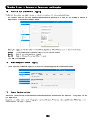 Page 133133
Chapter 7: Alerts, Automated Response and Logging
7.5 Network TCP or UDP Port Logging  
The Console Servers can also log any access to and communications with n\
etwork attached Hosts. 
• For each Host, when you set up the Permitted Services which are authorized to be used, you also must set up \
the level of 
logging that is to be maintained for each service 
• Specify the logging level that is to be maintained for that particular T\
DC/UDP port/service on that particular Host: 
Level 0 Turns off...