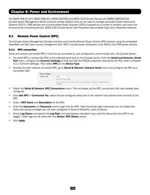 Page 134134
Chapter 8: Power and Environment
The B094-008-2E-M-F, B094-008-2E-V, B095-004/003 and B092-016 Console Servers and B096-048/032/016 
Console Server Management Switch products embed software that can be use\
d to manage connected Power Distribution 
Systems (PDU’s), IPMI devices and Uninterruptible Power Supplies (UPS’s) supplied by a number of vendors, and some the\
 
environmental monitoring devices. B092-016 Console Server with PowerAlert also embeds Tripp Lite’s PowerAlert software.
8.1 Remote...