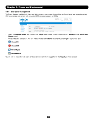 Page 137137
8.1.4 User power management 
The Power Manager enables both Users and Administrators to access and control\
 the configured serial and network attached 
PDU power strips, and servers with embedded IPMI service processors or B\
MC’s:  
• Select the Manage: Power and the particular Target power device to be controlled (or click Manage on the Status: RPC 
Status menu)
• The outlet status is displayed. You can initiate the desired Action to be taken by selecting the appropriate icon:
 Power ON
 Power...