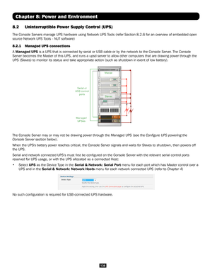 Page 138138
Chapter 8: Power and Environment
8.2  Uninterruptible Power Supply Control (UPS)
The Console Servers manage UPS hardware using Network UPS Tools (refer Section 8.2.6 for an overview of embedded open 
source Network UPS Tools - NUT software) 
8.2.1    Managed UPS connections 
A Managed UPS is a UPS that is connected by serial or USB cable or by the network to \
the Console Server. The Console 
Server becomes the Master of this UPS, and runs a upsd server to allow o\
ther computers that are drawing...