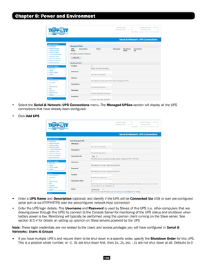 Page 139139
Chapter 8: Power and Environment
• Select the Serial & Network: UPS Connections menu. The Managed UPSes section will display all the UPS 
connections that have already been configured. 
• Click Add UPS 
• Enter a UPS Name and Description (optional) and identify if the UPS will be Connected Via USB or over pre-configured 
serial port or via HTTP/HTTPS over the preconfigured network Host connection
• Enter the UPS login details. This Username and Password is used by Slaves of this UPS (i.e. other...