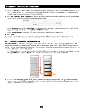 Page 140140
Chapter 8: Power and Environment
• Select the Driver that will be used to communicate with the UPS. The drop-down menu prese\
nts a full selection of drivers 
from the latest Network UPS Tools (NUT version 2.2.0) and additional information on compatible UPS \
hardware can be 
found at http://www.networkupstools.org/compat/stable.html
• Click New Options in Driver Options if you need to set driver-specific options for your selected NUT driver and hardware 
combination (more details at...