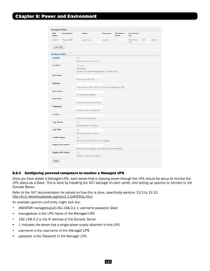 Page 141141
Chapter 8: Power and Environment
8.2.3 Configuring powered computers to monitor a Managed UPS 
Once you have added a Managed UPS, each server that is drawing power thr\
ough the UPS should be setup to monitor the 
UPS status as a Slave. This is done by installing the NUT package on eac\
h server, and setting up upsmon to connect to the 
Console Server.
Refer to the NUT documentation for details on how this is done, specifi\
cally sections 13.5 to 13.10....