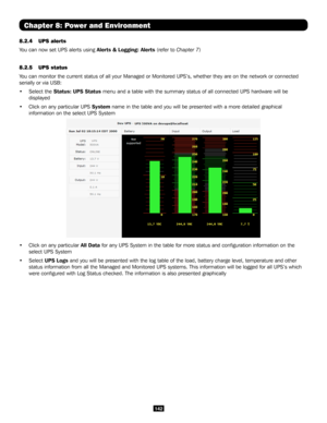 Page 142142
Chapter 8: Power and Environment
8.2.4 UPS alerts 
You can now set UPS alerts using Alerts & Logging: Alerts (refer to Chapter 7)
8.2.5 UPS status 
You can monitor the current status of all your Managed or Monitored UPS’\
s, whether they are on the network or connected 
serially or via USB:
• Select the Status: UPS Status menu and a table with the summary status of all connected UPS hardware \
will be 
displayed
• Click on any particular UPS System name in the table and you will be presented with a...