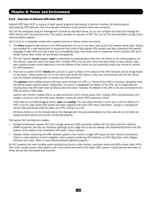 Page 143143
Chapter 8: Power and Environment
8.2.6 Overview of Network UPS Tools (NUT) 
Network UPS Tools (NUT) is a group of open source programs that provide a common in\
terface for monitoring and 
administering UPS hardware; and ensuring safe shutdowns of the systems w\
hich are connected.
NUT can be configured using the Management Console as described above,\
 or you can configure the tools and manage the 
UPS’s directly from the command line. This section provides an overvi\
ew of NUT. You can find full...
