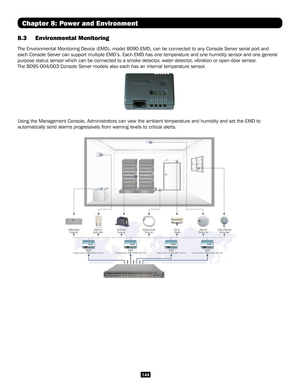 Page 144144
Chapter 8: Power and Environment
8.3 Environmental Monitoring
The Environmental Monitoring Device (EMD), model B090-EMD, can be conn\
ected to any Console Server serial port and 
each Console Server can support multiple EMD’s. Each EMD has one temp\
erature and one humidity sensor and one general 
purpose status sensor which can be connected to a smoke detector, water detector, vibration or open-door sensor. 
The B095-004/003 Console Server models also each has an internal tempera\
ture sensor.
Using...