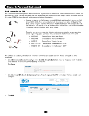 Page 145145
Chapter 8: Power and Environment
8.3.1 Connecting the EMD 
The Environmental Monitoring Sensor (EMD) connects to any serial port \
on the Console Server via a special EMD Adapter and 
standard CAT5 cable. The EMD is powered over this serial connection and communicate\
s using a custom handshake protocol. 
It is not an RS232 device and should not be connected without the adapte\
r: 
• Plug the RJ plug on the EMD Adapter (model B090-EMD-ADP) into RJ45 Port on the EMD  
 (model B090-EMD). Then connect...