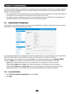 Page 147147
Chapter 9: Authentication
The Tripp Lite Console Server is a dedicated Linux computer, and it embodies popular and proven Linux software modules for 
secure network access (OpenSSH) and communications (OpenSSL) and sophisticated user authentication (PAM, RADIUS, 
TACACS+,  Kerberos and LDAP). 
• This chapter details how the Administrator can use the Management Consol\
e to establish remote AAA authentication for 
all connections to the Console Server and attached serial and network ho\
st devices
•...